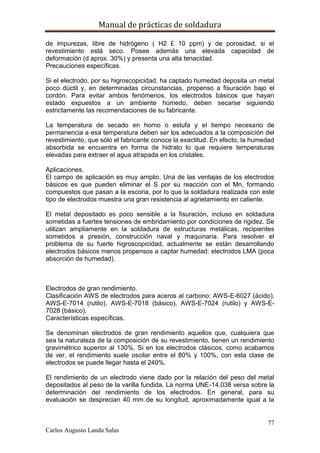 Manual de prácticas de soldadura
77
Carlos Augusto Landa Salas
de impurezas, libre de hidrógeno ( H2 £ 10 ppm) y de porosidad, si el
revestimiento está seco. Posee además una elevada capacidad de
deformación (d aprox. 30%) y presenta una alta tenacidad.
Precauciones específicas.
Si el electrodo, por su higroscopicidad, ha captado humedad deposita un metal
poco dúctil y, en determinadas circunstancias, propenso a fisuración bajo el
cordón. Para evitar ambos fenómenos, los electrodos básicos que hayan
estado expuestos a un ambiente húmedo, deben secarse siguiendo
estrictamente las recomendaciones de su fabricante.
La temperatura de secado en horno o estufa y el tiempo necesario de
permanencia a esa temperatura deben ser los adecuados a la composición del
revestimiento, que sólo el fabricante conoce la exactitud. En efecto, la humedad
absorbida se encuentra en forma de hidrato lo que requiere temperaturas
elevadas para extraer el agua atrapada en los cristales.
Aplicaciones.
El campo de aplicación es muy amplio. Una de las ventajas de los electrodos
básicos es que pueden eliminar el S por su reacción con el Mn, formando
compuestos que pasan a la escoria, por lo que la soldadura realizada con este
tipo de electrodos muestra una gran resistencia al agrietamiento en caliente.
El metal depositado es poco sensible a la fisuración, incluso en soldadura
sometidas a fuertes tensiones de embridamiento por condiciones de rigidez. Se
utilizan ampliamente en la soldadura de estructuras metálicas, recipientes
sometidos a presión, construcción naval y maquinaria. Para resolver el
problema de su fuerte higroscopicidad, actualmente se están desarrollando
electrodos básicos menos propensos a captar humedad: electrodos LMA (poca
absorción de humedad).
Electrodos de gran rendimiento.
Clasificación AWS de electrodos para aceros al carbono: AWS-E-6027 (ácido),
AWS-E-7014 (rutilo), AWS-E-7018 (básico), AWS-E-7024 (rutilo) y AWS-E-
7028 (básico).
Características específicas.
Se denominan electrodos de gran rendimiento aquellos que, cualquiera que
sea la naturaleza de la composición de su revestimiento, tienen un rendimiento
gravimétrico superior al 130%. Si en los electrodos clásicos, como acabamos
de ver, el rendimiento suele oscilar entre el 80% y 100%, con esta clase de
electrodos se puede llegar hasta el 240%.
El rendimiento de un electrodo viene dado por la relación del peso del metal
depositados al peso de la varilla fundida. La norma UNE-14.038 versa sobre la
determinación del rendimiento de los electrodos. En general, para su
evaluación se desprecian 40 mm de su longitud, aproximadamente igual a la
 