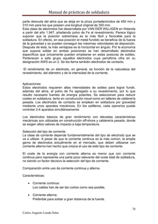 Manual de prácticas de soldadura
78
Carlos Augusto Landa Salas
parte desnuda del alma que se aloja en la pinza portaelectrodos de 450 mm y
310 mm para los que poseen una longitud original de 350 mm.
Esta clase de electrodos fue desarrollada por VAN DER WILLIGEN en Holanda
a partir del año 1.947, añadiendo polvo de Fe al revestimiento. Parece lógico
suponer que la posición sobremesa es la más fácil y favorable para la
soldadura. En efecto, en esa posición el metal fundido se beneficia de la fuerza
de la gravedad y se pueden conseguir las máximas velocidades de deposición.
Después de ésta, la más ventajosa es la horizontal en ángulo. Por la economía
que supone soldar en ambas posiciones se han desarrollado electrodos
específicos que únicamente pueden emplearse en estas posturas de soldeo.
Pertenecen a este grupo aquellos electrodos cuya penúltima cifra en su
designación AWS es un 2. Se les llama también electrodos de contacto.
El rendimiento de un electrodo, en general, es función de la naturaleza del
revestimiento, del diámetro y de la intensidad de la corriente.
Aplicaciones:
Estos electrodos requieren altas intensidades de soldeo para lograr fundir,
además del alma, el polvo de Fe agregado a su revestimiento, por lo que
resulto necesario fuentes de energía potentes. Se seleccionan para reducir
costes en soldadura, tanto en construcción naval como en talleres de calderería
pesada. Los electrodos de contacto se emplean en soldadura por gravedad
mediante unos aparatos mecánicos. En los astilleros, cada operarios puede
controlar 2-4 aparatos simultáneamente.
Los electrodos básicos de gran rendimiento con elevadas características
mecánicas son utilizadas en construcción off-shore y calderería pesada, donde
se exigen altos valores de impacto a baja temperatura.
Selección del tipo de corriente:
La clase de corriente depende fundamentalmente del tipo de electrodo que se
va a utilizar. A pesar de que la corriente continua es la más común, la amplia
gama de electrodos actualmente en el mercado, que deben utilizarse con
corriente alterna han hecho que crezca el uso de este tipo de corriente.
El coste de la energía con corriente alterna es menor que con corriente
continua pero representa una parte poco relevante del coste total de soldadura,
no siendo un factor decisivo la selección del tipo de corriente.
Comparación entre uso de corriente continua y alterna.
Características:
 Corriente continua:
Los cables han de ser tan cortos como sea posible.
 Corriente alterna:
Preferible para soldar a gran distancia de la fuente.
 