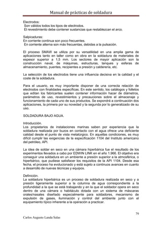 Manual de prácticas de soldadura
79
Carlos Augusto Landa Salas
Electrodos:
Son válidos todos los tipos de electrodos.
El revestimiento debe contener sustancias que restablezcan el arco.
Salpicaduras:
En corriente continua son poco frecuentes.
En corriente alterna son más frecuentas, debidas a la pulsación.
El proceso SMAW se utiliza por su versatilidad en una amplia gama de
aplicaciones tanto en taller como en obra en la soldadura de materiales de
espesor superior a 1,5 mm. Los sectores de mayor aplicación son la
construcción naval, de máquinas, estructuras, tanques y esferas de
almacenamiento, puentes, recipientes a presión y calderería, etc.
La selección de los electrodos tiene una influencia decisiva en la calidad y el
coste de la soldadura.
Para el usuario, es muy importante disponer de una correcta relación de
electrodos con finalidades específicas. En este sentido, los catálogos y folletos
que editan los fabricantes suelen contener información hacer de diámetros,
parámetros de uso, revestimientos y precauciones sobre el almacenaje y
funcionamiento de cada uno de sus productos. Se expondrá a continuación dos
aplicaciones, la primera por su novedad y la segunda por lo generalizado de su
uso.
SOLDADURA BAJO AGUA.
Introducción.
Los propietarios de instalaciones marinas saben por experiencia que la
soldadura realizada por buzos en contacto con el agua ofrece una deficiente
calidad desde el punto de vista metalúrgico. En aquellas condiciones, es muy
difícil cumplir las exigencias de la especificación 1104 del Instituto americano
del petróleo, API.
La idea de soldar en seco en una cámara hiperbárica fue el resultado de los
experimentos llevados a cabo por EDWIN LINK en el año 1.966. El objetivo era
conseguir una soldadura en un ambiente a presión superior a la atmosférica, o
hiperbárico, que pudiese satisfacer los requisitos de la API 1104. Desde esa
fecha, el proceso ha evolucionado y está sujeto a continuos avances en cuanto
a desarrollo de nuevas técnicas y equipos.
Definición.
La soldadura hiperbárica es un proceso de soldadura realizada en seco y a
presión ligeramente superior a la columna de agua correspondiente a la
profundidad a la que se está trabajando y en la que el soldador opera en seco
dentro de una cámara o habitáculo dotada con un sistema de máscaras
orales/nasales diseñado especialmente para soldadores, mecanismo de
expulsión de gases, iluminación y control del ambiente junto con el
equipamiento típico inherente a la operación a practicar.
 
