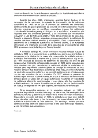 Manual de prácticas de soldadura
8
Carlos Augusto Landa Salas
primero a los aviones durante la guerra, pues algunos fuselajes de aeroplanos
alemanes fueron construidos usando el proceso.
Durante los años 1920, importantes avances fueron hechos en la
tecnología de la soldadura, incluyendo la introducción de la soldadura
automática en 1920, en la que el alambre del electrodo era alimentado
continuamente. El gas de protección se convirtió en un tema recibiendo mucha
atención, mientras que los científicos procuraban proteger las soldaduras
contra los efectos del oxígeno y el nitrógeno en la atmósfera. La porosidad y la
fragilidad eran los problemas primarios, y las soluciones que desarrollaron
incluyeron el uso del hidrógeno, argón, y helio como atmósferas de soldadura.
Durante la siguiente década, posteriores avances permitieron la soldadura de
metales reactivos como el aluminio y el magnesio. Esto, conjuntamente con
desarrollos en la soldadura automática, la corriente alterna, y los fundentes
alimentaron una importante extensión de la soldadura de arco durante los años
1930 y entonces durante la Segunda Guerra Mundial.
A mediados del siglo XX, fueron inventados muchos métodos nuevos de
soldadura. 1930 vio el lanzamiento de la soldadura de perno, que pronto llegó a
ser popular en la fabricación de naves y la construcción. La soldadura de arco
sumergido fue inventada el mismo año, y continúa siendo popular hoy en día.
En 1941, después de décadas de desarrollo, la soldadura de arco de gas
tungsteno fue finalmente perfeccionada, seguida en 1948 por la soldadura por
arco metálico con gas, permitiendo la soldadura rápida de materiales no
ferrosos pero requiriendo costosos gases de blindaje. La soldadura de arco
metálico blindado fue desarrollada durante los años 1950, usando un fundente
de electrodo consumible cubierto, y se convirtió rápidamente en el más popular
proceso de soldadura de arco metálico. En 1957, debutó el proceso de
soldadura por arco con núcleo fundente, en el que el electrodo de alambre auto
blindado podía ser usado con un equipo automático, resultando en velocidades
de soldadura altamente incrementadas, y ése mismo año fue inventada la
soldadura de arco de plasma. La soldadura por electro escoria fue introducida
en 1958, y fue seguida en 1961 por su prima, la soldadura por electro gas.
Otros desarrollos recientes en la soldadura incluyen en 1958 el
importante logro de la soldadura con rayo de electrones, haciendo posible la
soldadura profunda y estrecha por medio de la fuente de calor concentrada.
Siguiendo la invención del láser en 1960, la soldadura por rayo láser debutó
varias décadas más tarde, y ha demostrado ser especialmente útil en la
soldadura automatizada de alta velocidad, Sin embargo, ambos procesos
continúan siendo altamente costosos debido al alto costo del equipo necesario,
y esto ha limitado sus aplicaciones.
Tomado de [8]
 