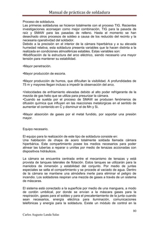 Manual de prácticas de soldadura
80
Carlos Augusto Landa Salas
Proceso de soldadura.
Las primeras soldaduras se hicieron totalmente con el proceso TIG. Recientes
investigaciones aconsejan como mejor combinación, TIG para la pasada de
raíz y SMAW para las pasadas de relleno. Hasta el momento se han
desechado otros procesos de soldeo a causa de los reducido del recinto y la
necesaria operatividad del soldador.
Debido a la precisión en el interior de la cámara hiperbárica y a su elevada
humedad relativa, esta soldadura presenta variables que la hacen distinta a la
realizada en condiciones atmosféricas estables. Estas variables son:
•Modificación de la estructura del arco eléctrico, siendo necesario una mayor
tensión para mantener su estabilidad.
•Mayor penetración.
•Mayor producción de escoria.
•Mayor producción de humos, que dificultan la visibilidad. A profundidades de
75 m y mayores llegan incluso a impedir la observación del arco.
•Velocidades de enfriamiento elevadas debido al alto poder refrigerante de la
mezcla de gas helio que se utiliza para presurizar la cámara.
•Cuando se suelda por el proceso de SMAW se producen fenómenos de
difusión química que influyen en las reacciones metalúrgicas en el sentido de
aumentar el contenido en C y disminuir el de Mn y Si.
•Mayor absorción de gases por el metal fundido, por soportar una presión
mayor.
Equipo necesario.
El equipo para la realización de este tipo de soldadura consiste en:
Una habitación de chapa de acero totalmente soldada llamada cámara
hiperbárica. Este compartimiento posee los medios necesarios para poder
alinear las tuberías a reparar o unirlas por medio de tenazas accionadas con
dispositivos hidráulicos.
La cámara se encuentra centrada entre el mecanismo de tenazas y está
provista de tanques laterales de flotación. Estos tanques se utilizarán para la
maniobra de inmersión y estabilidad del conjunto. Por medio de juntas
especiales se sella el compartimiento y se procede al vaciado de agua. Dentro
de la cámara se mantiene una atmósfera inerte para eliminar el peligro de
incendio. Los soldadores respiran una mezcla de gases a través de un sistema
de máscaras.
El sistema está conectado a la superficie por medio de una manguera, a modo
de cordón umbilical, por donde se envían a la máscara gases para la
respiración, gases para el soldeo y para el precalentamiento de la junta cuando
sean necesarios, energía eléctrica para iluminación, comunicaciones
telefónicas y energía para la soldadura. Existe un módulo de control en la
 