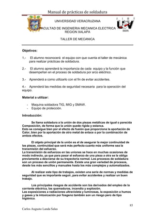 Manual de prácticas de soldadura
85
Carlos Augusto Landa Salas
UNIVERSIDAD VERACRUZANA
FACULTAD DE INGENIERIA MECANICA ELECTRICA
REGION XALAPA
TALLER DE MECANICA
Objetivos:
1.- El alumno reconocerá el equipo con que cuenta el taller de mecánica
para realizar prácticas de soldadura.
2.- El alumno aprenderá la importancia de cada equipo y la función que
desempeñan en el proceso de soldadura por arco eléctrico.
3.- Aprenderá a como utilizarlo con el fin de evitar accidentes.
4.- Aprenderá las medidas de seguridad necesaria para la operación del
equipo.
Material a utilizar:
- Maquina soldadora TIG, MIG y SMAW.
- Equipo de protección.
Introducción:
Se llama soldadura a la unión de dos piezas metálicas de igual o parecida
Composición, de forma que la unión quede rígida y estanca.
Esto se consigue bien por el efecto de fusión que proporciona la aportación de
Calor, bien por la aportación de otro metal de enlace o por la combinación de
ambos efectos.
El objeto principal de la unión es el de asegurar la mejor continuidad de
las piezas, continuidad que será más perfecta cuanto más uniforme sea la
transmisión del esfuerzo.
La transmisión de esfuerzos en las uniones se hace en muchas ocasiones de
modo indirecto, ya que para pasar el esfuerzo de una pieza a otra se la obliga
previamente a desviarse de su trayectoria normal. Los procesos de soldadura
son un proceso de unión permanente. Existe una gran variedad de procesos,
desde los más sencillos y manuales hasta los más complejos y automatizados.
Al realizar este tipo de trabajos, existen una serie de normas y medidas de
seguridad que es importante seguir, para evitar accidentes y realizar un buen
trabajo.
Los principales riesgos de accidente son los derivados del empleo de la
corriente eléctrica, las quemaduras, incendio y explosión.
Las exposiciones a radiaciones ultravioleta y luminosas, la exposición a humos
y gases y la intoxicación por fosgeno también son un riesgo pero de tipo
higiénico.
 