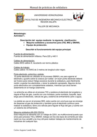Manual de prácticas de soldadura
86
Carlos Augusto Landa Salas
UNIVERSIDAD VERACRUZANA
FACULTAD DE INGENIERIA MECANICA ELECTRICA
REGION XALAPA
TALLER DE MECANICA
Metodología:
Actividad 1.
Descripción del equipo mediante la siguiente clasificación:
 Maquina soldadora y accesorios para (TIG, MIG y SMAW).
 Equipo de protección.
Describir el funcionamiento del equipo principal.
Fuente de alimentación:
Fuente de alimentación trifásica. Para 220 y 440 V
Cables de alimentación:
Cable AWS calibre 8, recubierto con termo plástico
Cables de trabajo:
Cable calibre 1/0 AWG de 3 metros de longitud color negro.
Porta electrodo, antorcha y pistola:
El porta electrodo es utilizado en el proceso SMAW y es para agarrar el
electrodo y guiarlo sobre la costura por soldar. Un buen porta electrodo deberá
ser liviano para reducir fatiga excesiva durante la soldadura, para fácilmente
recibir y eyectar los electrodos, y tener la aislación apropiada. Algunos de los
porta electrodos son completamente aislados, mientras que otros tienen
aislamiento en el mango solamente.
La antorcha se utiliza en el proceso TIG y sostiene el electrodo de tungsteno y
regula el flujo de gas, cuenta con una mordaza, porta mordaza, boquilla, tapa
larga para el electrodo, válvula de gas y sistema de enfriamiento (aire o agua).
La pistola se usa en el proceso MIG, esta cuenta con una buza que se encarga
de dispersar el gas de protección y también guía el electrodo continuo para
realizar la soldadura, tiene una válvula para regular el flujo del gas y cuenta con
un sistema de enfriamiento.
Maquina soldadora MI-250 CD/CA:
Esta máquina se alimenta con un voltaje de 220V, es multifuncional puesto que
sirve para proceso TIG y SMAW, trabaja con los dos tipos de corriente por esta
razón es muy versátil y es muy útil para realizar trabajos de mantenimiento de
industrias de cualquier tipo.
 