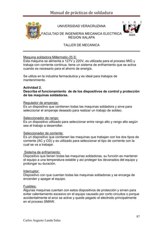 Manual de prácticas de soldadura
87
Carlos Augusto Landa Salas
UNIVERSIDAD VERACRUZANA
FACULTAD DE INGENIERIA MECANICA ELECTRICA
REGION XALAPA
TALLER DE MECANICA
Maquina soldadora Millermatic-35 S:
Esta máquina se alimenta a 127V y 220V, es utilizada para el proceso MIG y
trabaja con corriente continua, tiene un sistema de enfriamiento que se activa
cuando es necesario para el ahorro de energía.
Se utiliza en la industria farmacéutica y es ideal para trabajos de
mantenimiento.
Actividad 2.
Describa el funcionamiento de de los dispositivos de control y protección
de las maquinas soldadoras.
Regulador de amperaje:
Es un dispositivo que contienen todas las maquinas soldadora y sirve para
seleccionar el amperaje deseado para realizar un trabajo de soldeo.
Seleccionador de rango:
Es un dispositivo utilizado para seleccionar entre rango alto y rango alto según
sea el trabajo a desarrollar.
Seleccionador de corriente:
Es un dispositivo que contienen las maquinas que trabajan con los dos tipos de
corriente (AC y CD) y es utilizado para seleccionar el tipo de corriente con la
cual se va a trabajar.
Sistema de enfriamiento:
Dispositivo que tienen todas las maquinas soldadoras, su función es mantener
el equipo a una temperatura estable y así proteger los devanados del equipo y
prolongar su duración.
Interruptor:
Dispositivo con que cuentan todas las maquinas soldadoras y se encarga de
encender y apagar el equipo.
Fusibles:
Algunas maquinas cuentan con estos dispositivos de protección y sirven para
evitar calentamiento excesivo en el equipo causado por corto circuitos o porque
accidentalmente el arco se active y quede pegado el electrodo principalmente
en el proceso SMAW.
 