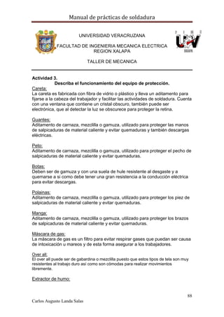 Manual de prácticas de soldadura
88
Carlos Augusto Landa Salas
UNIVERSIDAD VERACRUZANA
FACULTAD DE INGENIERIA MECANICA ELECTRICA
REGION XALAPA
TALLER DE MECANICA
Actividad 3.
Describa el funcionamiento del equipo de protección.
Careta:
La careta es fabricada con fibra de vidrio o plástico y lleva un aditamento para
fijarse a la cabeza del trabajador y facilitar las actividades de soldadura. Cuenta
con una ventana que contiene un cristal obscuro, también puede ser
electrónica, que al detectar la luz se obscurece para proteger la retina.
Guantes:
Aditamento de carnaza, mezclilla o gamuza, utilizado para proteger las manos
de salpicaduras de material caliente y evitar quemaduras y también descargas
eléctricas.
Peto:
Aditamento de carnaza, mezclilla o gamuza, utilizado para proteger el pecho de
salpicaduras de material caliente y evitar quemaduras.
Botas:
Deben ser de gamuza y con una suela de hule resistente al desgaste y a
quemarse a si como debe tener una gran resistencia a la conducción eléctrica
para evitar descargas.
Polainas:
Aditamento de carnaza, mezclilla o gamuza, utilizado para proteger los piez de
salpicaduras de material caliente y evitar quemaduras.
Manga:
Aditamento de carnaza, mezclilla o gamuza, utilizado para proteger los brazos
de salpicaduras de material caliente y evitar quemaduras.
Máscara de gas:
La máscara de gas es un filtro para evitar respirar gases que puedan ser causa
de intoxicación u mareos y de esta forma asegurar a los trabajadores.
Over all:
El over all puede ser de gabardina o mezclilla puesto que estos tipos de tela son muy
resistentes al trabajo duro así como son cómodas para realizar movimientos
libremente.
Extractor de humo:
 