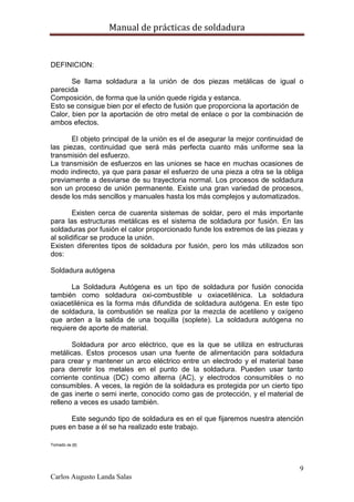 Manual de prácticas de soldadura
9
Carlos Augusto Landa Salas
DEFINICION:
Se llama soldadura a la unión de dos piezas metálicas de igual o
parecida
Composición, de forma que la unión quede rígida y estanca.
Esto se consigue bien por el efecto de fusión que proporciona la aportación de
Calor, bien por la aportación de otro metal de enlace o por la combinación de
ambos efectos.
El objeto principal de la unión es el de asegurar la mejor continuidad de
las piezas, continuidad que será más perfecta cuanto más uniforme sea la
transmisión del esfuerzo.
La transmisión de esfuerzos en las uniones se hace en muchas ocasiones de
modo indirecto, ya que para pasar el esfuerzo de una pieza a otra se la obliga
previamente a desviarse de su trayectoria normal. Los procesos de soldadura
son un proceso de unión permanente. Existe una gran variedad de procesos,
desde los más sencillos y manuales hasta los más complejos y automatizados.
Existen cerca de cuarenta sistemas de soldar, pero el más importante
para las estructuras metálicas es el sistema de soldadura por fusión. En las
soldaduras por fusión el calor proporcionado funde los extremos de las piezas y
al solidificar se produce la unión.
Existen diferentes tipos de soldadura por fusión, pero los más utilizados son
dos:
Soldadura autógena
La Soldadura Autógena es un tipo de soldadura por fusión conocida
también como soldadura oxi-combustible u oxiacetilénica. La soldadura
oxiacetilénica es la forma más difundida de soldadura autógena. En este tipo
de soldadura, la combustión se realiza por la mezcla de acetileno y oxígeno
que arden a la salida de una boquilla (soplete). La soldadura autógena no
requiere de aporte de material.
Soldadura por arco eléctrico, que es la que se utiliza en estructuras
metálicas. Estos procesos usan una fuente de alimentación para soldadura
para crear y mantener un arco eléctrico entre un electrodo y el material base
para derretir los metales en el punto de la soldadura. Pueden usar tanto
corriente continua (DC) como alterna (AC), y electrodos consumibles o no
consumibles. A veces, la región de la soldadura es protegida por un cierto tipo
de gas inerte o semi inerte, conocido como gas de protección, y el material de
relleno a veces es usado también.
Este segundo tipo de soldadura es en el que fijaremos nuestra atención
pues en base a él se ha realizado este trabajo.
Tomado de [8]
 