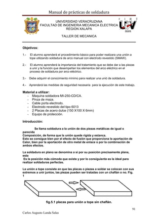 Manual de prácticas de soldadura
91
Carlos Augusto Landa Salas
UNIVERSIDAD VERACRUZANA
FACULTAD DE INGENIERIA MECANICA ELECTRICA
REGION XALAPA
TALLER DE MECANICA
Objetivos:
1.- El alumno aprenderá el procedimiento básico para poder realizara una unión a
tope utilizando soldadura de arco manual con electrodo revestido (SMAW).
2.- El alumno aprenderá la importancia del tratamiento que se debe dar a las piezas
a unir y la función que desempeñan los elementos del arco eléctrico en el
proceso de soldadura por arco eléctrico.
3.- Debe adquirir el conocimiento mínimo para realizar una unió de soldadura.
4.- Aprenderá las medidas de seguridad necesaria para la ejecución de este trabajo.
Material a utilizar:
- Maquina soldadora MI-250-CD/CA.
- Pinza de maza.
- Cable porta electrodo.
- Electrodo revestido del tipo 6013
- 2 Placas de acero dulce (150 X100 X 6mm)
- Equipo de protección.
Introducción:
Se llama soldadura a la unión de dos piezas metálicas de igual o
parecida
Composición, de forma que la unión quede rígida y estanca.
Esto se consigue bien por el efecto de fusión que proporciona la aportación de
Calor, bien por la aportación de otro metal de enlace o por la combinación de
ambos efectos.
La soldadura en plano se denomina a si por su posición precisamente plana,
esta
Es la posición más cómoda que existe y por lo consiguiente es la ideal para
realizar soldaduras perfectas.
La unión a tope consiste en que las placas o piezas a soldar se colocan con sus
extremos a unir juntos, las piezas pueden ser tratadas con un chaflán o no. Fig.
1
fig.5.1 placas para unión a tope sin chaflán.
 