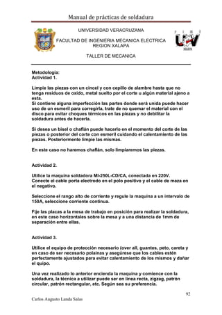 Manual de prácticas de soldadura
92
Carlos Augusto Landa Salas
UNIVERSIDAD VERACRUZANA
FACULTAD DE INGENIERIA MECANICA ELECTRICA
REGION XALAPA
TALLER DE MECANICA
Metodología:
Actividad 1.
Limpie las piezas con un cincel y con cepillo de alambre hasta que no
tenga residuos de oxido, metal suelto por el corte u algún material ajeno a
esta.
Si contiene alguna imperfección las partes donde será unida puede hacer
uso de un esmeril para corregirla, trate de no quemar el material con el
disco para evitar choques térmicos en las piezas y no debilitar la
soldadura antes de hacerla.
Si desea un bisel o chaflán puede hacerlo en el momento del corte de las
piezas o posterior del corte con esmeril cuidando el calentamiento de las
piezas. Posteriormente limpie las mismas.
En este caso no haremos chaflán, solo limpiaremos las piezas.
Actividad 2.
Utilice la maquina soldadora MI-250L-CD/CA, conectada en 220V.
Conecte el cable porta electrodo en el polo positivo y el cable de maza en
el negativo.
Seleccione el rango alto de corriente y regule la maquina a un intervalo de
150A, seleccione corriente continua.
Fije las placas a la mesa de trabajo en posición para realizar la soldadura,
en este caso horizontales sobre la mesa y a una distancia de 1mm de
separación entre ellas.
Actividad 3.
Utilice el equipo de protección necesario (over all, guantes, peto, careta y
en caso de ser necesario polainas y asegúrese que los cables estén
perfectamente ajustados para evitar calentamiento de los mismos y dañar
el quipo.
Una vez realizado lo anterior encienda la maquina y comience con la
soldadura, la técnica a utilizar puede ser en línea recta, zigzag, patrón
circular, patrón rectangular, etc. Según sea su preferencia.
 