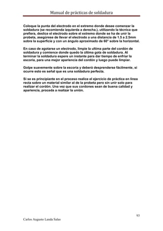 Manual de prácticas de soldadura
93
Carlos Augusto Landa Salas
Coloque la punta del electrodo en el extremo donde desee comenzar la
soldadura (se recomienda izquierda a derecha.), utilizando la técnica que
prefiera, deslice el electrodo sobre el extremo donde se ha de unir la
probeta, asegúrese de llevar el electrodo a una distancia de 1.5 a 2.5mm
sobre la superficie y con un ángulo aproximado de 60° sobre la horizontal.
En caso de agotarse un electrodo, limpie la ultima parte del cordón de
soldadura y comience donde quedo la última gota de soldadura. Al
terminar la soldadura espere un instante para dar tiempo de enfriar la
escoria, para una mejor apariencia del cordón y luego puede limpiar.
Golpe suavemente sobre la escoria y deberá desprenderse fácilmente, si
ocurre esto es señal que es una soldadura perfecta.
Si se es principiante en el proceso realice el ejercicio de práctica en línea
recta sobre un material similar al de la probeta pero sin unir solo para
realizar el cordón. Una vez que sus cordones sean de buena calidad y
apariencia, proceda a realizar la unión.
 
