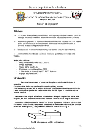 Manual de prácticas de soldadura
96
Carlos Augusto Landa Salas
UNIVERSIDAD VERACRUZANA
FACULTAD DE INGENIERIA MECANICA ELECTRICA
REGION XALAPA
TALLER DE MECANICA
Objetivos:
1.- El alumno aprenderá el procedimiento básico para poder realizara una unión en
traslape utilizando soldadura de arco manual con electrodo revestido (SMAW).
2.- El alumno aprenderá la importancia del tratamiento que se debe dar a las piezas
a unir y la función que desempeñan los elementos del arco eléctrico en el
proceso de soldadura por arco eléctrico.
3.- Debe adquirir el conocimiento mínimo para realizar una unió de soldadura.
4.- Aprenderá las medidas de seguridad necesaria para la ejecución de este
trabajo.
Material a utilizar:
- Maquina soldadora MI-250-CD/CA.
- Pinza de maza.
- Cable porta electrodo.
- Electrodo revestido del tipo 6013
- 2 Placas de acero dulce (150 X100 X 6mm)
- Equipo de protección.
Introducción:
Se llama soldadura a la unión de dos piezas metálicas de igual o
parecida
Composición, de forma que la unión quede rígida y estanca.
Esto se consigue bien por el efecto de fusión que proporciona la aportación de
Calor, bien por la aportación de otro metal de enlace o por la combinación de
ambos efectos.
La soldadura de ángulo horizontal se denomina a si por su posición entre una
esquina, en esta posición el electrodo se debe colocar en un ángulo adicional.
La unión en traslape consiste en que las placas o piezas a soldar se colocan con
sus caras a unir juntas y encimada una sobre la otra cierta distancia (en función
de el uso de las piezas) , las piezas no se tratan con chaflán. Fig. 1
fig.5.2 placas para unión en traslape.
 