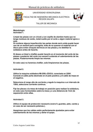 Manual de prácticas de soldadura
97
Carlos Augusto Landa Salas
UNIVERSIDAD VERACRUZANA
FACULTAD DE INGENIERIA MECANICA ELECTRICA
REGION XALAPA
TALLER DE MECANICA
Metodología:
Actividad 1.
Limpie las piezas con un cincel y con cepillo de alambre hasta que no
tenga residuos de oxido, metal suelto por el corte u algún material ajeno a
esta.
Si contiene alguna imperfección las partes donde será unida puede hacer
uso de un esmeril para corregirla, trate de no quemar el material con el
disco para evitar choques térmicos en las piezas y no debilitar la
soldadura antes de hacerla.
Si desea un bisel o chaflán puede hacerlo en el momento del corte de las
piezas o posterior del corte con esmeril cuidando el calentamiento de las
piezas. Posteriormente limpie las mismas.
En este caso no haremos chaflán, solo limpiaremos las piezas.
Actividad 2.
Utilice la maquina soldadora MI-250L-CD/CA, conectada en 220V.
Conecte el cable porta electrodo en el polo positivo y el cable de maza en
el negativo.
Seleccione el rango alto de corriente y regule la maquina a un intervalo de
150A, seleccione corriente continua.
Fije las placas a la mesa de trabajo en posición para realizar la soldadura,
en este caso horizontales sobre la mesa y a una distancia de 1mm de
separación entre ellas.
Actividad 3.
Utilice el equipo de protección necesario (overa ll, guantes, peto, careta y
en caso de ser necesario polainas.).
Asegúrese que los cables estén perfectamente ajustados para evitar
calentamiento de los mismos y dañar el quipo.
 