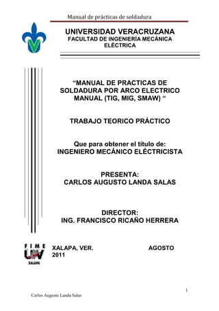 Manual de prácticas de soldadura
1
Carlos Augusto Landa Salas
UNIVERSIDAD VERACRUZANA
FACULTAD DE INGENIERÍA MECÁNICA
ELÉCTRICA
“MANUAL DE PRACTICAS DE
SOLDADURA POR ARCO ELECTRICO
MANUAL (TIG, MIG, SMAW) “
TRABAJO TEORICO PRÁCTICO
Que para obtener el título de:
INGENIERO MECÁNICO ELÉCTRICISTA
PRESENTA:
CARLOS AUGUSTO LANDA SALAS
DIRECTOR:
ING. FRANCISCO RICAÑO HERRERA
XALAPA, VER. AGOSTO
2011
 