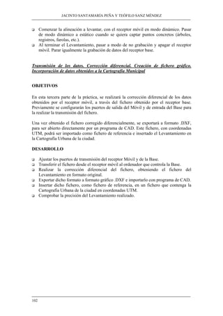 JACINTO SANTAMARÍA PEÑA Y TEÓFILO SANZ MÉNDEZ 
‰ Comenzar la alineación a levantar, con el receptor móvil en modo dinámico. Pasar 
102 
de modo dinámico a estático cuando se quiera captar puntos concretos (árboles, 
registros, farolas, etc.). 
‰ Al terminar el Levantamiento, pasar a modo de no grabación y apagar el receptor 
móvil. Parar igualmente la grabación de datos del receptor base. 
Transmisión de los datos. Corrección diferencial. Creación de fichero gráfico. 
Incorporación de datos obtenidos a la Cartografía Municipal 
OBJETIVOS 
En esta tercera parte de la práctica, se realizará la corrección diferencial de los datos 
obtenidos por el receptor móvil, a través del fichero obtenido por el receptor base. 
Previamente se configurarán los puertos de salida del Móvil y de entrada del Base para 
la realizar la transmisión del fichero. 
Una vez obtenido el fichero corregido diferencialmente, se exportará a formato .DXF, 
para ser abierto directamente por un programa de CAD. Este fichero, con coordenadas 
UTM, podrá ser importado como fichero de referencia e insertado el Levantamiento en 
la Cartografía Urbana de la ciudad. 
DESARROLLO 
‰ Ajustar los puertos de transmisión del receptor Móvil y de la Base. 
‰ Transferir el fichero desde el receptor móvil al ordenador que controla la Base. 
‰ Realizar la corrección diferencial del fichero, obteniendo el fichero del 
Levantamiento en formato original. 
‰ Exportar dicho formato a formato gráfico .DXF e importarlo con programa de CAD. 
‰ Insertar dicho fichero, como fichero de referencia, en un fichero que contenga la 
Cartografía Urbana de la ciudad en coordenadas UTM. 
‰ Comprobar la precisión del Levantamiento realizado. 
 