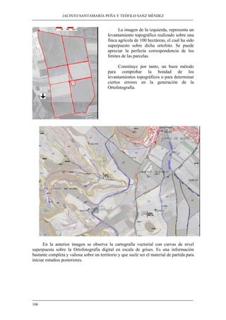 JACINTO SANTAMARÍA PEÑA Y TEÓFILO SANZ MÉNDEZ 
106 
La imagen de la izquierda, representa un 
levantamiento topográfico realizado sobre una 
finca agrícola de 100 hectáreas, el cual ha sido 
superpuesto sobre dicha ortofoto. Se puede 
apreciar la perfecta correspondencia de los 
límites de las parcelas. 
Constituye por tanto, un buen método 
para comprobar la bondad de los 
levantamientos topográficos o para determinar 
ciertos errores en la generación de la 
Ortofotografía. 
En la anterior imagen se observa la cartografía vectorial con curvas de nivel 
superpuesta sobre la Ortofotografía digital en escala de grises. Es una información 
bastante completa y valiosa sobre un territorio y que suele ser el material de partida para 
iniciar estudios posteriores. 
 