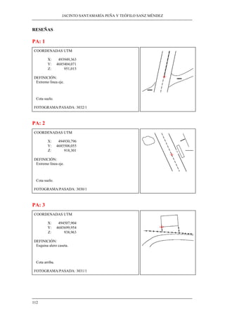 JACINTO SANTAMARÍA PEÑA Y TEÓFILO SANZ MÉNDEZ 
RESEÑAS 
PA: 1 
COORDENADAS UTM 
112 
X: 493949,363 
Y: 4685404,071 
Z: 951,015 
DEFINICIÓN: 
Extremo línea eje. 
Cota suelo. 
FOTOGRAMA/PASADA: 3032/1 
PA: 2 
COORDENADAS UTM 
X: 494930,796 
Y: 4685508,055 
Z: 918,301 
DEFINICIÓN: 
Extremo línea eje. 
Cota suelo. 
FOTOGRAMA/PASADA: 3030/1 
PA: 3 
COORDENADAS UTM 
X: 494507,904 
Y: 4685699,954 
Z: 938,963 
DEFINICIÓN: 
Esquina alero caseta. 
Cota arriba. 
FOTOGRAMA/PASADA: 3031/1 
 