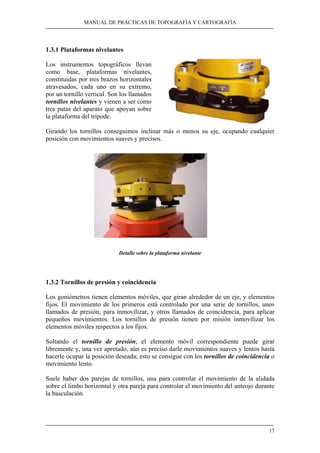 MANUAL DE PRÁCTICAS DE TOPOGRAFÍA Y CARTOGRAFÍA 
1.3.1 Plataformas nivelantes 
Los instrumentos topográficos llevan 
como base, plataformas nivelantes, 
constituidas por tres brazos horizontales 
atravesados, cada uno en su extremo, 
por un tornillo vertical. Son los llamados 
tornillos nivelantes y vienen a ser como 
tres patas del aparato que apoyan sobre 
la plataforma del trípode. 
Girando los tornillos conseguimos inclinar más o menos su eje, ocupando cualquier 
posición con movimientos suaves y precisos. 
17 
Detalle sobre la plataforma nivelante 
1.3.2 Tornillos de presión y coincidencia 
Los goniómetros tienen elementos móviles, que giran alrededor de un eje, y elementos 
fijos. El movimiento de los primeros está controlado por una serie de tornillos, unos 
llamados de presión, para inmovilizar, y otros llamados de coincidencia, para aplicar 
pequeños movimientos. Los tornillos de presión tienen por misión inmovilizar los 
elementos móviles respectos a los fijos. 
Soltando el tornillo de presión, el elemento móvil correspondiente puede girar 
libremente y, una vez apretado, aún es preciso darle movimientos suaves y lentos hasta 
hacerle ocupar la posición deseada; esto se consigue con los tornillos de coincidencia o 
movimiento lento. 
Suele haber dos parejas de tornillos, una para controlar el movimiento de la alidada 
sobre el limbo horizontal y otra pareja para controlar el movimiento del anteojo durante 
la basculación. 
 