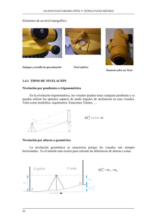 JACINTO SANTAMARÍA PEÑA Y TEÓFILO SANZ MÉNDEZ 
Elementos de un nivel topográfico: 
Enfoque y tornillo de aproximación Nivel esférico 
20 
Punteria sobre un Nivel 
1.4.1 TIPOS DE NIVELACIÓN 
Nivelación por pendientes o trigonométrica 
En la nivelación trigonométrica, las visuales pueden tener cualquier pendiente y se 
pueden utilizar los aparatos capaces de medir ángulos de inclinación en esas visuales. 
Tales como teodolitos, taquímetros, Estaciones Totales, … 
Z B t i m 
A Δ = + − 
Nivelación por alturas o geométrica 
La nivelación geométrica se caracteriza porque las visuales son siempre 
horizontales. Es el método más exacto para calcular las diferencias de alturas o cotas. 
B 
A ΔZ = m −m 
A B 
 