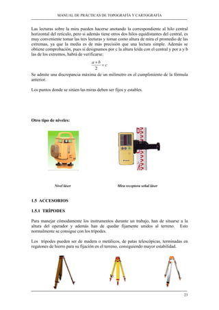 MANUAL DE PRÁCTICAS DE TOPOGRAFÍA Y CARTOGRAFÍA 
Las lecturas sobre la mira pueden hacerse anotando la correspondiente al hilo central 
horizontal del retículo, pero si además tiene otros dos hilos equidistantes del central, es 
muy conveniente tomar las tres lecturas y tomar como altura de mira el promedio de las 
extremas, ya que la media es de más precisión que una lectura simple. Además se 
obtiene comprobación, pues si designamos por c la altura leída con el central y por a y b 
las de los extremos, habrá de verificarse: 
a b = c 
+ 
2 
Se admite una discrepancia máxima de un milímetro en el cumplimiento de la fórmula 
anterior. 
Los puntos donde se sitúen las miras deben ser fijos y estables. 
23 
Otro tipo de niveles: 
Nivel láser Mira receptora señal láser 
1.5 ACCESORIOS 
1.5.1 TRÍPODES 
Para manejar cómodamente los instrumentos durante un trabajo, han de situarse a la 
altura del operador y además han de quedar fijamente unidos al terreno. Esto 
normalmente se consigue con los trípodes. 
Los trípodes pueden ser de madera o metálicos, de patas telescópicas, terminadas en 
regatones de hierro para su fijación en el terreno, consiguiendo mayor estabilidad. 
 