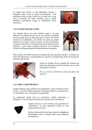 JACINTO SANTAMARÍA PEÑA Y TEÓFILO SANZ MÉNDEZ 
La cabeza del trípode es una plataforma circular o 
triangular, sobre la que se coloca el instrumento. Esta 
plataforma tiene un gran orificio en el centro por la que 
pasa el elemento de unión (tornillo), que se puede 
desplazar, permitiendo ocupar al instrumento varias 
posiciones. 
1.5.2 ELEMENTOS DE UNIÓN 
Los trípodes llevan una guía metálica sujeta a la parte 
inferior de la plataforma por uno de sus extremos, alrededor 
del cual puede girar, de modo que pase a través del orificio 
circular de la plataforma, un tornillo de unión que puede 
deslizarse en la guía a modo de carril; los dos movimientos, 
el giratorio del carril y el deslizamiento del tornillo de unión, 
permiten a éste ocupar cualquier posición en la abertura 
circular, facilitando pequeños desplazamientos del aparato. 
Para la unión, el tornillo enrosca en una placa de acero que hace muelle y va unida a las 
patas del instrumento, consiguiéndose la sujeción al comprimirlas contra la meseta por 
la presión del tornillo. 
24 
Todos los trípodes llevan colgada del elemento de 
unión una plomada que ha de coincidir con la señal 
marcada en el terreno. 
(No es necesaria utilizando la plomada óptica del 
aparato.) 
1.5.3 MIRA TAQUIMÉTRICA 
Pueden utilizarse para estadía en los taquímetros o para nivelación en los 
niveles. Las miras deben garantizar la homogeneidad en su graduación y 
ser inalterables a las variaciones de temperatura. 
La graduación puede estar en centímetros, dobles milímetros o 
milímetros. Para nivelación industrial se utilizan miras milimétricas. 
Algunas llevan un nivel esférico para garantizar la 
verticalidad. Es muy importante colocar lo más 
vertical posible la mira. 
Suelen colocarse sobre una base especial o zócalo (no 
directamente sobre el terreno) para evitar pequeños 
hundimientos. 
 