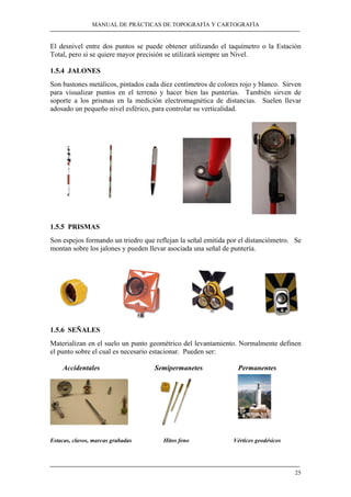 MANUAL DE PRÁCTICAS DE TOPOGRAFÍA Y CARTOGRAFÍA 
El desnivel entre dos puntos se puede obtener utilizando el taquímetro o la Estación 
Total, pero si se quiere mayor precisión se utilizará siempre un Nivel. 
1.5.4 JALONES 
Son bastones metálicos, pintados cada diez centímetros de colores rojo y blanco. Sirven 
para visualizar puntos en el terreno y hacer bien las punterías. También sirven de 
soporte a los prismas en la medición electromagnética de distancias. Suelen llevar 
adosado un pequeño nivel esférico, para controlar su verticalidad. 
1.5.5 PRISMAS 
Son espejos formando un triedro que reflejan la señal emitida por el distanciómetro. Se 
montan sobre los jalones y pueden llevar asociada una señal de puntería. 
1.5.6 SEÑALES 
Materializan en el suelo un punto geométrico del levantamiento. Normalmente definen 
el punto sobre el cual es necesario estacionar. Pueden ser: 
25 
Accidentales Semipermanetes Permanentes 
Estacas, clavos, marcas grabadas Hitos feno Vértices geodésicos 
 