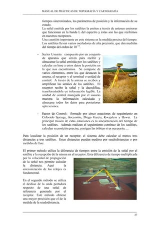 MANUAL DE PRÁCTICAS DE TOPOGRAFÍA Y CARTOGRAFÍA 
tiempos sincronizados, los parámetros de posición y la información de su 
estado. 
La señal emitida por los satélites la emiten a través de antenas emisoras 
que funcionan en la banda L del espectro y éstas son las que recibimos 
en nuestros receptores. 
Una cuestión importante en este sistema es la medida precisa del tiempo. 
Los satélites llevan varios osciladores de alta precisión, que dan medidas 
del tiempo del orden de 10-14. 
27 
- Sector Usuario: compuesto por un conjunto 
de aparatos que sirven para recibir y 
almacenar la señal emitida por los satélites y 
calcular en base a estos datos la posición en 
la que nos encontramos. Se compone de 
varios elementos, entre los que destacan la 
antena, el receptor y el terminal o unidad de 
control. A través de la antena se reciben y 
amplifican las señales de los satélites. El 
receptor recibe la señal y la decodifica, 
transformándola en información legible. La 
unidad de control manejada por el usuario 
muestra la información calculada y 
almacena todos los datos para posteriores 
aplicaciones. 
- Sector de Control: formado por cinco estaciones de seguimiento en 
Colorado Springs, Ascensión, Diego García, Kwajalein y Hawai. La 
principal misión de estas estaciones es la sincornización del tiempo de 
los satélites. Además realizan el seguimiento continuo de los satélites, 
calculan su posición precisa, corrigen las órbitas si es necesario, … 
Para localizar la posición de un receptor, el sistema debe calcular al menos tres 
distancias a tres satélites. Estas distancias pueden medirse por seudodistancias o por 
medidas de fase. 
El primer método utiliza la diferencia de tiempos entre la emisión de la señal por el 
satélite y la recepción de la misma en el receptor. Esta diferencia de tiempo multiplicada 
por la velocidad de propagación 
de la señal nos permite calcular 
la distancia. Aquí la 
sincronización de los relojes es 
fundamental. 
En el segundo método se utiliza 
el desfase de la onda portadora 
respecto de una señal de 
referencia generada por el 
receptor. Este método obtiene 
una mayor precisión que el de la 
medida de la seudodistancia. 
 