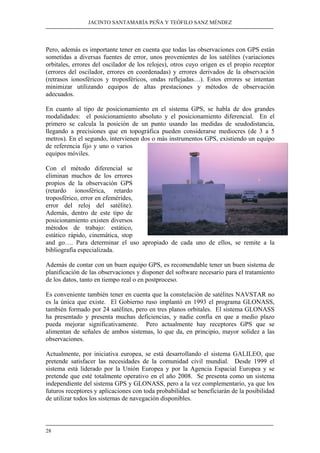 JACINTO SANTAMARÍA PEÑA Y TEÓFILO SANZ MÉNDEZ 
Pero, además es importante tener en cuenta que todas las observaciones con GPS están 
sometidas a diversas fuentes de error, unos provenientes de los satélites (variaciones 
orbitales, errores del oscilador de los relojes), otros cuyo origen es el propio receptor 
(errores del oscilador, errores en coordenadas) y errores derivados de la observación 
(retrasos ionosféricos y troposféricos, ondas reflejadas…). Estos errores se intentan 
minimizar utilizando equipos de altas prestaciones y métodos de observación 
adecuados. 
En cuanto al tipo de posicionamiento en el sistema GPS, se habla de dos grandes 
modalidades: el posicionamiento absoluto y el posicionamiento diferencial. En el 
primero se calcula la posición de un punto usando las medidas de seudodistancia, 
llegando a precisiones que en topográfica pueden considerarse mediocres (de 3 a 5 
metros). En el segundo, intervienen dos o más instrumentos GPS, existiendo un equipo 
de referencia fijo y uno o varios 
equipos móviles. 
Con el método diferencial se 
eliminan muchos de los errores 
propios de la observación GPS 
(retardo ionosférica, retardo 
troposférico, error en efemérides, 
error del reloj del satélite). 
Además, dentro de este tipo de 
posicionamiento existen diversos 
métodos de trabajo: estático, 
estático rápido, cinemática, stop 
and go…. Para determinar el uso apropiado de cada uno de ellos, se remite a la 
bibliografía especializada. 
Además de contar con un buen equipo GPS, es recomendable tener un buen sistema de 
planificación de las observaciones y disponer del software necesario para el tratamiento 
de los datos, tanto en tiempo real o en postproceso. 
Es conveniente también tener en cuenta que la constelación de satélites NAVSTAR no 
es la única que existe. El Gobierno ruso implantó en 1993 el programa GLONASS, 
también formado por 24 satélites, pero en tres planos orbitales. El sistema GLONASS 
ha presentado y presenta muchas deficiencias, y nadie confía en que a medio plazo 
pueda mejorar significativamente. Pero actualmente hay receptores GPS que se 
alimentan de señales de ambos sistemas, lo que da, en principio, mayor solidez a las 
observaciones. 
Actualmente, por iniciativa europea, se está desarrollando el sistema GALILEO, que 
pretende satisfacer las necesidades de la comunidad civil mundial. Desde 1999 el 
sistema está liderado por la Unión Europea y por la Agencia Espacial Europea y se 
pretende que esté totalmente operativo en el año 2008. Se presenta como un sistema 
independiente del sistema GPS y GLONASS, pero a la vez complementario, ya que los 
futuros receptores y aplicaciones con toda probabilidad se beneficiarán de la posibilidad 
de utilizar todos los sistemas de navegación disponibles. 
28 
 
