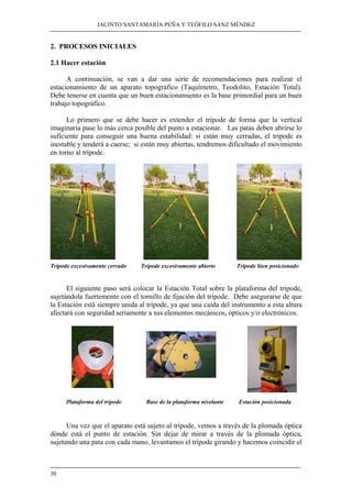 JACINTO SANTAMARÍA PEÑA Y TEÓFILO SANZ MÉNDEZ 
2. PROCESOS INICIALES 
2.1 Hacer estación 
30 
A continuación, se van a dar una serie de recomendaciones para realizar el 
estacionamiento de un aparato topográfico (Taquímetro, Teodolito, Estación Total). 
Debe tenerse en cuenta que un buen estacionamiento es la base primordial para un buen 
trabajo topográfico. 
Lo primero que se debe hacer es extender el trípode de forma que la vertical 
imaginaria pase lo más cerca posible del punto a estacionar. Las patas deben abrirse lo 
suficiente para conseguir una buena estabilidad: si están muy cerradas, el trípode es 
inestable y tenderá a caerse; si están muy abiertas, tendremos dificultado el movimiento 
en torno al trípode. 
Trípode excesivamente cerrado Trípode excesivamente abierto Trípode bien posicionado 
El siguiente paso será colocar la Estación Total sobre la plataforma del trípode, 
sujetándola fuertemente con el tornillo de fijación del trípode. Debe asegurarse de que 
la Estación está siempre unida al trípode, ya que una caída del instrumento a esta altura 
afectará con seguridad seriamente a sus elementos mecánicos, ópticos y/o electrónicos. 
Plataforma del trípode Base de la plataforma nivelante Estación posicionada 
Una vez que el aparato está sujeto al trípode, vemos a través de la plomada óptica 
dónde está el punto de estación. Sin dejar de mirar a través de la plomada óptica, 
sujetando una pata con cada mano, levantamos el trípode girando y hacemos coincidir el 
 