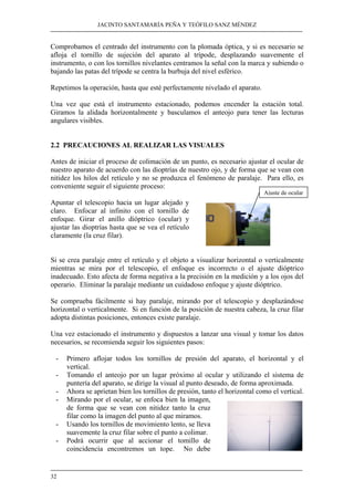 JACINTO SANTAMARÍA PEÑA Y TEÓFILO SANZ MÉNDEZ 
Comprobamos el centrado del instrumento con la plomada óptica, y si es necesario se 
afloja el tornillo de sujeción del aparato al trípode, desplazando suavemente el 
instrumento, o con los tornillos nivelantes centramos la señal con la marca y subiendo o 
bajando las patas del trípode se centra la burbuja del nivel esférico. 
Repetimos la operación, hasta que esté perfectamente nivelado el aparato. 
Una vez que está el instrumento estacionado, podemos encender la estación total. 
Giramos la alidada horizontalmente y basculamos el anteojo para tener las lecturas 
angulares visibles. 
2.2 PRECAUCIONES AL REALIZAR LAS VISUALES 
Antes de iniciar el proceso de colimación de un punto, es necesario ajustar el ocular de 
nuestro aparato de acuerdo con las dioptrías de nuestro ojo, y de forma que se vean con 
nitidez los hilos del retículo y no se produzca el fenómeno de paralaje. Para ello, es 
conveniente seguir el siguiente proceso: 
Apuntar el telescopio hacia un lugar alejado y 
claro. Enfocar al infinito con el tornillo de 
enfoque. Girar el anillo dióptrico (ocular) y 
ajustar las dioptrías hasta que se vea el retículo 
claramente (la cruz filar). 
Si se crea paralaje entre el retículo y el objeto a visualizar horizontal o verticalmente 
mientras se mira por el telescopio, el enfoque es incorrecto o el ajuste dióptrico 
inadecuado. Esto afecta de forma negativa a la precisión en la medición y a los ojos del 
operario. Eliminar la paralaje mediante un cuidadoso enfoque y ajuste dióptrico. 
Se comprueba fácilmente si hay paralaje, mirando por el telescopio y desplazándose 
horizontal o verticalmente. Si en función de la posición de nuestra cabeza, la cruz filar 
adopta distintas posiciones, entonces existe paralaje. 
Una vez estacionado el instrumento y dispuestos a lanzar una visual y tomar los datos 
necesarios, se recomienda seguir los siguientes pasos: 
- Primero aflojar todos los tornillos de presión del aparato, el horizontal y el 
32 
vertical. 
- Tomando el anteojo por un lugar próximo al ocular y utilizando el sistema de 
puntería del aparato, se dirige la visual al punto deseado, de forma aproximada. 
- Ahora se aprietan bien los tornillos de presión, tanto el horizontal como el vertical. 
- Mirando por el ocular, se enfoca bien la imagen, 
de forma que se vean con nitidez tanto la cruz 
filar como la imagen del punto al que miramos. 
- Usando los tornillos de movimiento lento, se lleva 
suavemente la cruz filar sobre el punto a colimar. 
- Podrá ocurrir que al accionar el tomillo de 
coincidencia encontremos un tope. No debe 
Ajuste de ocular 
 