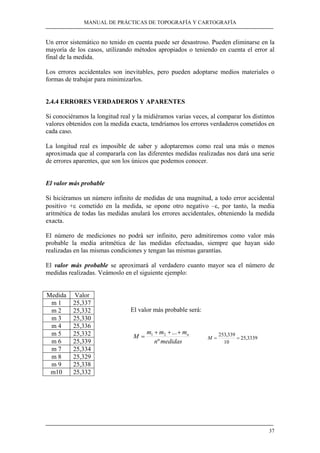 MANUAL DE PRÁCTICAS DE TOPOGRAFÍA Y CARTOGRAFÍA 
Un error sistemático no tenido en cuenta puede ser desastroso. Pueden eliminarse en la 
mayoría de los casos, utilizando métodos apropiados o teniendo en cuenta el error al 
final de la medida. 
Los errores accidentales son inevitables, pero pueden adoptarse medios materiales o 
formas de trabajar para minimizarlos. 
2.4.4 ERRORES VERDADEROS Y APARENTES 
Si conociéramos la longitud real y la midiéramos varias veces, al comparar los distintos 
valores obtenidos con la medida exacta, tendríamos los errores verdaderos cometidos en 
cada caso. 
La longitud real es imposible de saber y adoptaremos como real una más o menos 
aproximada que al compararla con las diferentes medidas realizadas nos dará una serie 
de errores aparentes, que son los únicos que podemos conocer. 
El valor más probable 
Si hiciéramos un número infinito de medidas de una magnitud, a todo error accidental 
positivo +ε cometido en la medida, se opone otro negativo –ε, por tanto, la media 
aritmética de todas las medidas anulará los errores accidentales, obteniendo la medida 
exacta. 
El número de mediciones no podrá ser infinito, pero admitiremos como valor más 
probable la media aritmética de las medidas efectuadas, siempre que hayan sido 
realizadas en las mismas condiciones y tengan las mismas garantías. 
El valor más probable se aproximará al verdadero cuanto mayor sea el número de 
medidas realizadas. Veámoslo en el siguiente ejemplo: 
37 
Medida Valor 
m 1 25,337 
m 2 25,332 
m 3 25,330 
m 4 25,336 
m 5 25,332 
m 6 25,339 
m 7 25,334 
m 8 25,329 
m 9 25,338 
m10 25,332 
El valor más probable será: 
+ + + 
M m m ... 1 2 mn 
M = 253,339 = 
= 25,3339 
n º 
medidas 
10 
 