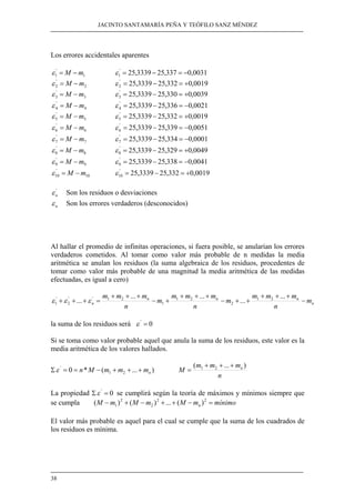 JACINTO SANTAMARÍA PEÑA Y TEÓFILO SANZ MÉNDEZ 
Los errores accidentales aparentes 
m M − = ε 0039 , 0 330 , 25 3339 , 25 '3 
m M − = ε 0021 , 0 336 , 25 3339 , 25 '4 
m M − = ε 0051 , 0 339 , 25 3339 , 25 '6 
m M − = ε 0001 , 0 334 , 25 3339 , 25 '7 
m M − = ε 0049 , 0 329 , 25 3339 , 25 '8 
m M − = ε 0041 , 0 338 , 25 3339 , 25 '9 
' 
10 ε = M −m ' 25,3339 25,332 0,0019 
n ε = = n M − m + m + + m 
38 
1 
'1 
1 
ε = M − m ε = 25 , 3339 − 25 , 337 = − 
0 , '0031 2 
'2 
2 
ε = M − m ε = 25 , 3339 − 25 , 332 = + 
0 , '0019 3 
'3 
ε = − = + 
4 
'4 
ε = − = − 
5 
'5 
5 
ε = M − m ε = 25 , 3339 − 25 , 332 = + 
0 , '0019 6 
'6 
ε = − = − 
7 
'7 
ε = − = − 
8 
'8 
ε = − = + 
9 
'9 
ε = − = − 
10 
10 ε = − = + 
'n 
ε Son los residuos o desviaciones 
n ε Son los errores verdaderos (desconocidos) 
Al hallar el promedio de infinitas operaciones, si fuera posible, se anularían los errores 
verdaderos cometidos. Al tomar como valor más probable de n medidas la media 
aritmética se anulan los residuos (la suma algebraica de los residuos, procedentes de 
tomar como valor más probable de una magnitud la media aritmética de las medidas 
efectuadas, es igual a cero) 
n 
m m m m 
m m m m 
m m m − 
+ +...+ = ... ... ... 1 2 ... 
n n n 
m 
n n 
n 
n 
+ + + 
− + + 
+ + + 
− + 
+ + + 
2 
1 2 
1 
2 1 ' '2 
'1 
ε ε ε 
la suma de los residuos será ε ' = 0 
Si se toma como valor probable aquel que anula la suma de los residuos, este valor es la 
media aritmética de los valores hallados. 
' 
Σ 0 * ( ... ) 1 2 
M m m mn ( ... ) 1 2 + + + 
n 
= 
La propiedad Σε ' = 0 se cumplirá según la teoría de máximos y mínimos siempre que 
se cumpla ( M − m ) 2 
+ ( M − m ) 2 + ... + ( M − m ) 
2 = 
mínimo 1 2 
n El valor más probable es aquel para el cual se cumple que la suma de los cuadrados de 
los residuos es mínima. 
 