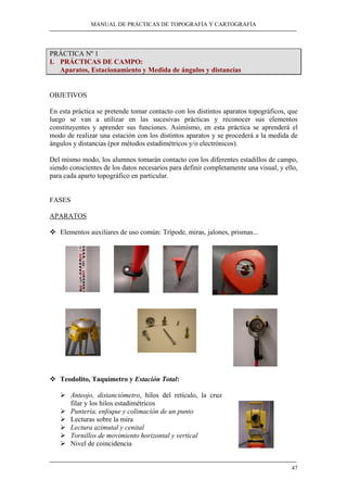 MANUAL DE PRÁCTICAS DE TOPOGRAFÍA Y CARTOGRAFÍA 
47 
PRÁCTICA Nº 1 
I. PRÁCTICAS DE CAMPO: 
Aparatos, Estacionamiento y Medida de ángulos y distancias 
OBJETIVOS 
En esta práctica se pretende tomar contacto con los distintos aparatos topográficos, que 
luego se van a utilizar en las sucesivas prácticas y reconocer sus elementos 
constituyentes y aprender sus funciones. Asimismo, en esta práctica se aprenderá el 
modo de realizar una estación con los distintos aparatos y se procederá a la medida de 
ángulos y distancias (por métodos estadimétricos y/o electrónicos). 
Del mismo modo, los alumnos tomarán contacto con los diferentes estadillos de campo, 
siendo conscientes de los datos necesarios para definir completamente una visual, y ello, 
para cada aparto topográfico en particular. 
FASES 
APARATOS 
™ Elementos auxiliares de uso común: Trípode, mira s, jalones, prismas... 
™ Teodolito, Taquímetro y Estación Total: 
¾ Anteojo, distanciómetro, hilos del retículo, la cruz 
filar y los hilos estadimétricos 
¾ Puntería, enfoque y colimación de un punto 
¾ Lecturas sobre la mira 
¾ Lectura azimutal y cenital 
¾ Tornillos de movimiento horizontal y vertical 
¾ Nivel de coincidencia 
 