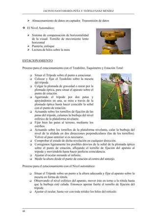 JACINTO SANTAMARÍA PEÑA Y TEÓFILO SANZ MÉNDEZ 
48 
¾ Almacenamiento de datos en captador. Transmisión de datos 
™ El Nivel Automático: 
¾ Sistema de compensación de horizontalidad 
de la visual. Tornillo de movimiento lento 
horizontal 
¾ Puntería, enfoque 
¾ Lectura de hilos sobre la mira 
ESTACIONAMIENTO 
Proceso para el estacionamiento con el Teodolito, Taquímetro y Estación Total: 
‰ Situar el Trípode sobre el punto a estacionar. 
‰ Colocar y fijar el Teodolito sobre la meseta 
del trípode. 
‰ Colgar la plomada de gravedad o mirar por la 
plomada óptica, para situar el aparato sobre el 
punto de estación. 
‰ Agarrando el trípode por dos patas y 
apoyándonos en una, se mira a través de la 
plomada óptica hasta hacer coincidir la señal 
con el punto de estación. 
‰ Actuando sobre los tornillos de fijación de las 
patas del trípode, calamos la burbuja del nivel 
esférico de la plataforma nivelante. 
‰ Fijar bien las patas al terreno, mediante los 
estribos. 
‰ Actuando sobre los tornillos de la plataforma nivelante, calar la burbuja del 
nivel de la alidada en dos direcciones perpendiculares (las de los tornillos). 
Volver al paso anterior si es necesario. 
‰ Comprobar el estado de dicha nivelación en cualquier dirección. 
‰ Corregimos ligeramente los posibles desvíos de la señal de la plomada óptica 
sobre el punto de estación, aflojando el tornillo de fijación del aparato al 
trípode y moviéndolo hasta hacer perfecta coincidencia. 
‰ Ajustar el ocular mirando al infinito. 
‰ Medir la altura desde el punto de estación al centro del anteojo. 
Proceso para el estacionamiento con el Nivel automático: 
‰ Situar el Trípode sobre un punto a la altura adecuada y fijar el aparato sobre la 
meseta en forma de rótula. 
‰ Observando el nivel esférico del aparato, mover éste en torno a la rótula hasta 
que la burbuja esté calada. Entonces apretar fuerte el tornillo de fijación del 
trípode. 
‰ Ajustar el ocular, hasta ver con toda nitidez los hilos del retículo. 
 