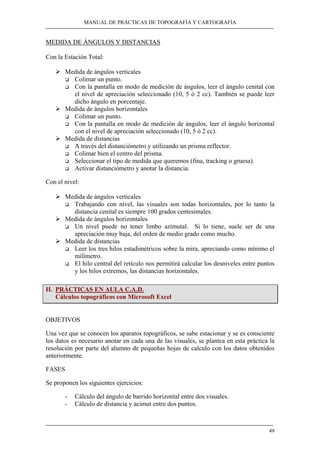 MANUAL DE PRÁCTICAS DE TOPOGRAFÍA Y CARTOGRAFÍA 
49 
MEDIDA DE ÁNGULOS Y DISTANCIAS 
Con la Estación Total: 
¾ Medida de ángulos verticales 
‰ Colimar un punto. 
‰ Con la pantalla en modo de medición de ángulos, leer el ángulo cenital con 
el nivel de apreciación seleccionado (10, 5 ó 2 cc). También se puede leer 
dicho ángulo en porcentaje. 
¾ Medida de ángulos horizontales 
‰ Colimar un punto. 
‰ Con la pantalla en modo de medición de ángulos, leer el ángulo horizontal 
con el nivel de apreciación seleccionado (10, 5 ó 2 cc). 
¾ Medida de distancias 
‰ A través del distanciómetro y utilizando un prisma reflector. 
‰ Colimar bien el centro del prisma. 
‰ Seleccionar el tipo de medida que queremos (fina, tracking o gruesa). 
‰ Activar distanciómetro y anotar la distancia. 
Con el nivel: 
¾ Medida de ángulos verticales 
‰ Trabajando con nivel, las visuales son todas horizontales, por lo tanto la 
distancia cenital es siempre 100 grados centesimales. 
¾ Medida de ángulos horizontales 
‰ Un nivel puede no tener limbo azimutal. Si lo tiene, suele ser de una 
apreciación muy baja, del orden de medio grado como mucho. 
¾ Medida de distancias 
‰ Leer los tres hilos estadimétricos sobre la mira, apreciando como mínimo el 
milímetro. 
‰ El hilo central del retículo nos permitirá calcular los desniveles entre puntos 
y los hilos extremos, las distancias horizontales. 
II. PRÁCTICAS EN AULA C.A.D. 
Cálculos topográficos con Microsoft Excel 
OBJETIVOS 
Una vez que se conocen los aparatos topográficos, se sabe estacionar y se es consciente 
los datos es necesario anotar en cada una de las visuales, se plantea en esta práctica la 
resolución por parte del alumno de pequeñas hojas de calculo con los datos obtenidos 
anteriormente. 
FASES 
Se proponen los siguientes ejercicios: 
- Cálculo del ángulo de barrido horizontal entre dos visuales. 
- Cálculo de distancia y acimut entre dos puntos. 
 
