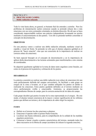 MANUAL DE PRÁCTICAS DE TOPOGRAFÍA Y CARTOGRAFÍA 
55 
PRÁCTICA Nº 3 
I. PRÁCTICAS DE CAMPO: 
Doble radiación enlazada 
Todo lo visto hasta ahora, en general, es bastante fácil de entender y asimilar. Pero los 
problemas de interpretación suelen comenzar cuando se pretende enlazar dos o más 
estaciones con sus ceros acimutales orientados en distinta dirección. De ahí que se haya 
considerado imprescindible realizar una práctica independiente levantando un terreno 
mediante el estacionamiento en dos puntos. Con ello se pretende también consolidar el 
concepto de desorientación. 
OBJETIVOS 
En esta práctica vamos a realizar una doble radiación enlazada, mediante visual de 
espalda y visual de frente. Se pretende no sólo que el alumno adquiera agilidad en el 
proceso de “hacer estación”, sino que sea consciente de la importancia de realizar un 
correcto enlace de estaciones. 
Se hará especial hincapié en el concepto de desorientación y en la importancia de 
aplicar dicha desorientación a las lecturas azimutales para transformarlas a otro sistema 
de coordenadas. 
Se adquirirá igualmente agilidad en la toma de datos tanto angulares como lineales, así 
como en el proceso de la puntería y colimación de los puntos. 
DESARROLLO 
La práctica consistirá en realizar una doble radiación (con enlace de estaciones) de una 
zona perfectamente definida del campus universitario. Se facilitará a cada grupo un 
croquis de la zona a levantar, en el que vendrán reflejados los puntos en dónde se 
realizarán las estaciones. Estos puntos quedarán definidos en el terreno mediante un 
clavo perfectamente visible y estacionable. Asimismo, se proporcionarán las 
correspondientes libretas de campo, para la correcta anotación de los datos de campo. 
Cada grupo decidirá qué puntos levantar de la zona representada en el croquis. De este 
modo, el alumno tomará conciencia de la mayor o menor significación de los infinitos 
puntos que definen un terreno y de la importancia de saber elegir los mejores. 
FASES 
‰ Definir en el terreno las dos estaciones a plantear. 
‰ Estacionar el aparato sobre el primer Punto-Estación. 
‰ Localizar una buena referencia, para la comprobación de la calidad de las medidas 
angulares posteriores. 
‰ Comenzar a lanzar visuales a puntos característicos del terreno, anotando todos los 
datos necesarios en la libreta de campo (acordarse de enlazar la segunda estación). 
 