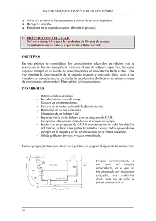 JACINTO SANTAMARÍA PEÑA Y TEÓFILO SANZ MÉNDEZ 
‰ Mirar a la referencia frecuentemente y anotar las lecturas angulares. 
‰ Recoger el aparato. 
‰ Estacionar en la segunda estación. (Repetir el proceso) 
II. PRÁCTICAS EN AULA C.A.D. 
56 
Software topográfico para la resolución de libretas de campo. 
Transformación de datos y exportación a fichero CAD. 
OBJETIVOS 
En esta práctica se consolidarán los conocimientos adquiridos en relación con la 
resolución de libretas topográficas mediante el uso de software específico, haciendo 
especial hincapié en el cálculo de desorientaciones de una estación frente a otra. Una 
vez obtenida la desorientación de la segunda estación y arrastrado dicho valor a las 
visuales correspondientes, se calcularán las coordenadas absolutas en un mismo sistema 
de coordenadas, obteniendo el Plano global del levantamiento. 
DESARROLLO 
- Definir los ficheros de trabajo 
- Introducción de datos de campo. 
- Cálculo de desorientaciones. 
- Cálculo de acimutes, aplicando la desorientación. 
- Radiación de las dos estaciones. 
- Obtención de un fichero *.dxf 
- Importación de dicho fichero, con un programa de CAD. 
- Comprobar el resultado obtenido con el croquis de campo. 
- Iniciar con un programa de CAD la representación de todos los detalles 
del terreno, en base a los puntos levantados y visualizados, apoyándonos 
siempre en el croquis y en las observaciones de la libreta de campo. 
- Salida gráfica en formato y escala normalizada. 
Como ejemplo práctico para esta tercera práctica, se propone el siguiente levantamiento: 
Croquis correspondiente a 
una zona del campus 
universitario, en el que se 
han planteado dos estaciones 
enlazadas, con radiación 
desde cada una de ellas a 
puntos característicos. 
 