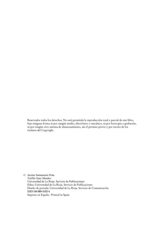 Reservados todos los derechos. No está permitida la reproducción total o parcial de este libro, 
bajo ninguna forma ni por ningún medio, electrónico o mecánico, ni por fotocopia o grabación, 
ni por ningún otro sistema de almacenamiento, sin el permiso previo y por escrito de los 
titulares del Copyright. 
© Jacinto Santamaría Peña 
Teófilo Sanz Mendez 
Universidad de La Rioja. Servicio de Publicaciones 
Edita: Universidad de La Rioja. Servicio de Publicaciones 
Diseño de portada: Universidad de La Rioja. Servicio de Comunicación 
ISBN 84-689-4103-4 
Impreso en España - Printed in Spain 
 