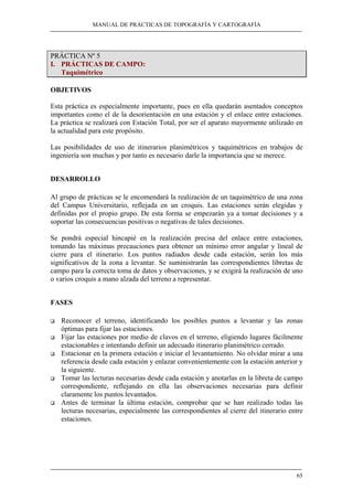MANUAL DE PRÁCTICAS DE TOPOGRAFÍA Y CARTOGRAFÍA 
65 
PRÁCTICA Nº 5 
I. PRÁCTICAS DE CAMPO: 
Taquimétrico 
OBJETIVOS 
Esta práctica es especialmente importante, pues en ella quedarán asentados conceptos 
importantes como el de la desorientación en una estación y el enlace entre estaciones. 
La práctica se realizará con Estación Total, por ser el aparato mayormente utilizado en 
la actualidad para este propósito. 
Las posibilidades de uso de itinerarios planimétricos y taquimétricos en trabajos de 
ingeniería son muchas y por tanto es necesario darle la importancia que se merece. 
DESARROLLO 
Al grupo de prácticas se le encomendará la realización de un taquimétrico de una zona 
del Campus Universitario, reflejada en un croquis. Las estaciones serán elegidas y 
definidas por el propio grupo. De esta forma se empezarán ya a tomar decisiones y a 
soportar las consecuencias positivas o negativas de tales decisiones. 
Se pondrá especial hincapié en la realización precisa del enlace entre estaciones, 
tomando las máximas precauciones para obtener un mínimo error angular y lineal de 
cierre para el itinerario. Los puntos radiados desde cada estación, serán los más 
significativos de la zona a levantar. Se suministrarán las correspondientes libretas de 
campo para la correcta toma de datos y observaciones, y se exigirá la realización de uno 
o varios croquis a mano alzada del terreno a representar. 
FASES 
‰ Reconocer el terreno, identificando los posibles puntos a levantar y las zonas 
óptimas para fijar las estaciones. 
‰ Fijar las estaciones por medio de clavos en el terreno, eligiendo lugares fácilmente 
estacionables e intentando definir un adecuado itinerario planimétrico cerrado. 
‰ Estacionar en la primera estación e iniciar el levantamiento. No olvidar mirar a una 
referencia desde cada estación y enlazar convenientemente con la estación anterior y 
la siguiente. 
‰ Tomar las lecturas necesarias desde cada estación y anotarlas en la libreta de campo 
correspondiente, reflejando en ella las observaciones necesarias para definir 
claramente los puntos levantados. 
‰ Antes de terminar la última estación, comprobar que se han realizado todas las 
lecturas necesarias, especialmente las correspondientes al cierre del itinerario entre 
estaciones. 
 