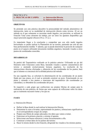 MANUAL DE PRÁCTICAS DE TOPOGRAFÍA Y CARTOGRAFÍA 
73 
PRÁCTICA Nº 6 
I.- PRÁCTICAS DE CAMPO: a.- Intersección Directa. 
b.- Intersección Inversa. 
OBJETIVOS 
Se pretende con esta práctica descubrir la potencialidad del método planimétrico de 
intersección, tanto en su modalidad de intersección directa como inversa. Al ser un 
método en el que solamente se necesitan medir ángulos, con precisión, se utilizará la 
Estación Total como elemento de trabajo, por ser éstos los aparatos disponibles que 
mayor precisión angular ofrecen (10 cc.-15 cc.). 
Es importante llegar a la conclusión y comprobar que con sólo medir ángulos 
horizontales se puede realizar la Planimetría de un terreno, partiendo tan solo de una 
base perfectamente medida. Y además, que se puede determinar la posición de cualquier 
punto en el espacio utilizando únicamente medidas angulares, lanzando visuales a otros 
puntos de coordenadas conocidas. 
DESARROLLO 
Se partirá del Taquimétrico realizado en la práctica anterior. Utilizando un eje del 
Itinerario entre Estaciones como Base, lanzando visuales a puntos característicos del 
terreno y anotando exclusivamente lecturas angulares. La resolución de las 
intersecciones directas efectuadas y obtención de las coordenadas de los puntos, hará 
que el alumno se conciencie de la utilidad práctica del método. 
En una segunda fase, se solicitará la determinación de las coordenadas de un punto 
fijado por una estaca, en el cual se pretende construir un pozo. Estacionando en ese 
punto y mirando a tres puntos o estaciones del taquimétrico (de coordenadas ya 
calculadas), se obtendrán las coordenadas del pozo. 
Se requerirá a cada grupo que confeccione sus propias libretas de campo para la 
realización de esta práctica, de forma que sean capaces de reflexionar sobre los datos 
que es realmente necesario tomar y los que no. 
FASES 
a.- Intersección Directa 
‰ Definir la Base desde la cual realizar la Intersección Directa. 
‰ Determinar la zona a levantar, representando los puntos y alineaciones significativas 
en el correspondiente croquis de campo. 
‰ Prepara una libreta de campo adecuada a los datos que vamos a tomar. 
‰ Estacionar en la primera estación y orientar el aparato. 
‰ Seleccionar una buena referencia y mirar frecuentemente a ella. 
‰ Comenzar a tomar datos de los puntos del terreno. 
‰ Hacer lo mismo desde la otra Estación, dirigiendo las visuales a los mismos puntos. 
 