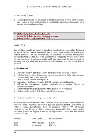 JACINTO SANTAMARÍA PEÑA Y TEÓFILO SANZ MÉNDEZ 
b.- Intersección Inversa 
‰ Desde el punto fijado por una estaca en donde se construirá el pozo, lanzar al menos 
74 
tres visuales a otros tantos puntos de coordenadas calculables, levantados en la 
anterior práctica del taquimétrico. 
II. PRÁCTICAS EN AULA C.A.D./C.A.C. 
Resolución de Intersecciones Directas e Inversas. 
Salidas gráficas con programa de CAD. 
OBJETIVOS 
Con los datos tomados en campo se calcularán con el software topográfico disponible 
las Intersecciones Directas necesarias para la total representación planimétrica del 
terreno levantado. Una vez realizado esto, se calcularán las distintas Intersecciones 
Inversas planteadas, obteniendo como resultado unas coordenadas precisas para el punto 
de estacionamiento. Se realizarán salidas gráficas representando la zona levantada en 
formatos y escalas adecuadas. Igualmente se realizará esto con la Intersección Inversa 
planteada. 
DESARROLLO 
‰ Definir los ficheros de trabajo: fichero de observaciones y fichero de puntos. 
‰ Hallar las Intersecciones directas entre puntos, completando el fichero de puntos con 
coordenadas de toda la zona levantada. 
‰ Crear el fichero de intercambio gráfico. 
‰ Completar el diseño con programa de CAD y generar una salida gráfica. 
‰ Calcular las Intersecciones Inversas planteadas en la práctica. Obtener las 
coordenadas del pozo. 
‰ Introducir mediante el programa de CAD el pozo en sus coordenadas. 
‰ Realizar salidas gráficas de la Intersección Inversa resuelta. 
Como ejercicios prácticos, se proponen los siguientes: 
1.- Se pide determinar las coordenadas planimétricas de una antena de radio situada en 
una zona lejana a nosotros e inaccesible, pero con buena visibilidad. Dicha antena de 
radio se observa perfectamente desde las estaciones 3000 y 4000 de nuestro 
taquimétrico, por lo que se decide plantear una intersección directa desde ambas 
estaciones y medir los ángulos acimutales correspondientes. Las lecturas horizontales 
tomadas han sido: 
Estación Punto visado Lectura acimutal 
3000 4000 (estación) 6.1808 
3000 800 (antena) 101.7586 
 