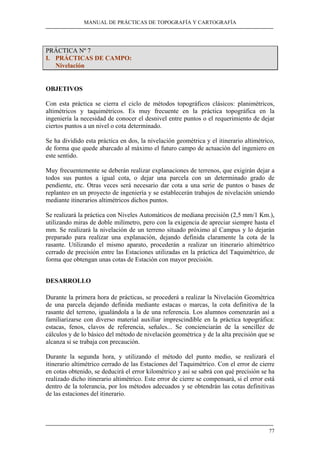 MANUAL DE PRÁCTICAS DE TOPOGRAFÍA Y CARTOGRAFÍA 
77 
PRÁCTICA Nº 7 
I. PRÁCTICAS DE CAMPO: 
Nivelación 
OBJETIVOS 
Con esta práctica se cierra el ciclo de métodos topográficos clásicos: planimétricos, 
altimétricos y taquimétricos. Es muy frecuente en la práctica topográfica en la 
ingeniería la necesidad de conocer el desnivel entre puntos o el requerimiento de dejar 
ciertos puntos a un nivel o cota determinado. 
Se ha dividido esta práctica en dos, la nivelación geométrica y el itinerario altimétrico, 
de forma que quede abarcado al máximo el futuro campo de actuación del ingeniero en 
este sentido. 
Muy frecuentemente se deberán realizar explanaciones de terrenos, que exigirán dejar a 
todos sus puntos a igual cota, o dejar una parcela con un determinado grado de 
pendiente, etc. Otras veces será necesario dar cota a una serie de puntos o bases de 
replanteo en un proyecto de ingeniería y se establecerán trabajos de nivelación uniendo 
mediante itinerarios altimétricos dichos puntos. 
Se realizará la práctica con Niveles Automáticos de mediana precisión (2,5 mm/1 Km.), 
utilizando miras de doble milímetro, pero con la exigencia de apreciar siempre hasta el 
mm. Se realizará la nivelación de un terreno situado próximo al Campus y lo dejarán 
preparado para realizar una explanación, dejando definida claramente la cota de la 
rasante. Utilizando el mismo aparato, procederán a realizar un itinerario altimétrico 
cerrado de precisión entre las Estaciones utilizadas en la práctica del Taquimétrico, de 
forma que obtengan unas cotas de Estación con mayor precisión. 
DESARROLLO 
Durante la primera hora de prácticas, se procederá a realizar la Nivelación Geométrica 
de una parcela dejando definida mediante estacas o marcas, la cota definitiva de la 
rasante del terreno, igualándola a la de una referencia. Los alumnos comenzarán así a 
familiarizarse con diverso material auxiliar imprescindible en la práctica topográfica: 
estacas, fenos, clavos de referencia, señales... Se concienciarán de la sencillez de 
cálculos y de lo básico del método de nivelación geométrica y de la alta precisión que se 
alcanza si se trabaja con precaución. 
Durante la segunda hora, y utilizando el método del punto medio, se realizará el 
itinerario altimétrico cerrado de las Estaciones del Taquimétrico. Con el error de cierre 
en cotas obtenido, se deducirá el error kilométrico y así se sabrá con qué precisión se ha 
realizado dicho itinerario altimétrico. Este error de cierre se compensará, si el error está 
dentro de la tolerancia, por los métodos adecuados y se obtendrán las cotas definitivas 
de las estaciones del itinerario. 
 