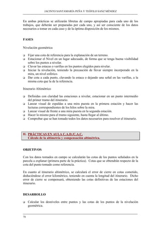 JACINTO SANTAMARÍA PEÑA Y TEÓFILO SANZ MÉNDEZ 
En ambas prácticas se utilizarán libretas de campo apropiadas para cada uno de los 
trabajos, que deberán ser preparadas por cada uno, y así ser consciente de los datos 
necesarios a tomar en cada caso y de la óptima disposición de los mismos. 
FASES 
Nivelación geométrica 
‰ Fijar una cota de referencia para la explanación de un terreno. 
‰ Estacionar el Nivel en un lugar adecuado, de forma que se tenga buena visibilidad 
78 
sobre los puntos a nivelar. 
‰ Clavar las estacas o varillas en los puntos elegidos para nivelar. 
‰ Iniciar la nivelación, teniendo la precaución de llevar siempre incorporado en la 
mira, un nivel esférico. 
‰ Dar cota a cada punto, clavando la estaca o dejando una señal en las varillas, a la 
misma cota que la de la referencia. 
Itinerario Altimétrico 
‰ Definidas con claridad las estaciones a nivelar, estacionar en un punto intermedio 
del primer tramo del itinerario. 
‰ Lanzar visual de espaldas a una mira puesta en la primera estación y hacer las 
lecturas correspondientes de los hilos sobre la mira. 
‰ Lanzar visual de frente a una mira puesta en la segunda estación. 
‰ Hacer lo mismo para el tramo siguiente, hasta llegar al último. 
‰ Comprobar que se han tomado todos los datos necesarios para resolver el itinerario. 
II. PRÁCTICAS EN AULA C.A.D./C.A.C. 
Cálculo de la altimetría y compensación altimétrica. 
OBJETIVOS 
Con los datos tomados en campo se calcularán las cotas de los puntos señalados en la 
parcela a explanar (primera parte de la práctica). Cotas que se obtendrán respecto de la 
cota del punto tomado como referencia. 
En cuanto al itinerario altimétrico, se calculará el error de cierre en cotas cometido, 
deduciéndose el error kilométrico, teniendo en cuenta la longitud del itinerario. Dicho 
error de cierre se compensará, obteniendo las cotas definitivas de las estaciones del 
itinerario. 
DESARROLLO 
‰ Calcular los desniveles entre puntos y las cotas de los puntos de la nivelación 
geométrica. 
 