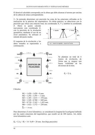JACINTO SANTAMARÍA PEÑA Y TEÓFILO SANZ MÉNDEZ 
El desnivel calculado corresponde con la altura que debe alcanzar el terreno por encima 
de la cabeza de estaca correspondiente. 
2.- Se pretende determinar con precisión las cotas de las estaciones utilizadas en la 
realización de la práctica del taquimétrico. En dicha práctica, se obtuvieron con la 
precisión que ofrece una estación total, las coordenadas X, Y y también la coordenada 
Z. Ahora se quiere calcular 
nuevamente esta coordenada Z, 
con la precisión de la nivelación 
geométrica, mediante el uso de un 
nivel automático. Se utilizará el 
método del punto medio. 
El esquema de la nivelación y los 
datos tomados se representan a 
continuación: 
80 
Se plantean un total de 6 
tramos de nivelación, de 
forma que se asegure una 
buena visibilidad de las 
divisiones de la mira. 
εz = Σ Δz 
Cálculos: 
M1 = 1.420 - 1.420 = 0 mm. 
M2 = 1.292 - 1.295 = - 3 mm. 
M3 = 1.385 - 1.015 = + 370 mm. 
M4 = 1.549 - 0.700 = + 849 mm. 
M5 = 0.710 - 2.162 = - 1.452 mm. 
M6 = 1.622 - 1.372 = + 250 mm. 
Σz = + 14 mm. 
Para determinar el error kilométrico, se considerará la longitud de la poligonal definida 
por las cuatro estaciones del taquimétrico, que resultó ser de 240 metros. Así, dicho 
error kilométrico será: 
εk = Σ Δz / √K = 14 / 0,49 = 28 mm. /km (baja precisión) 
 