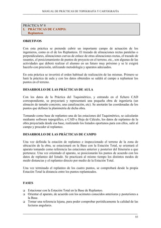MANUAL DE PRÁCTICAS DE TOPOGRAFÍA Y CARTOGRAFÍA 
83 
PRÁCTICA Nº 8 
I. PRÁCTICAS DE CAMPO: 
Replanteos 
OBJETIVOS 
Con esta práctica se pretende cubrir un importante campo de actuación de los 
ingenieros, como es el de los Replanteos. El trazado de alineaciones rectas paralelas o 
perpendiculares, alineaciones curvas de enlace de otras alineaciones rectas, el trazado de 
rasantes, el posicionamiento de puntos de proyecto en el terreno, etc., son algunas de las 
actividades que deberá realizar el alumno en un futuro muy próximo y se le exigirá 
hacerlo con precisión, utilizando metodología y aparatos adecuados. 
En esta práctica se invertirá el orden habitual de realización de las mismas. Primero se 
hará la práctica de aula y con los datos obtenidos se saldrá al campo a replantear los 
puntos en el terreno. 
DESARROLLO DE LAS PRÁCTICAS DE AULA 
Con los datos de la Práctica del Taquimétrico, y entrando en el fichero CAD 
correspondiente, se proyectará y representará una pequeña obra de ingeniería (un 
almacén de tamaño concreto, una canalización, etc). Se anotarán las coordenadas de los 
puntos que definen la planimetría de dicha obra. 
Tomando como base de replanteo una de las estaciones del Taquimétrico, se calcularán 
mediante software topográfico, e CAD u Hoja de Cálculo, los datos de replanteo de la 
obra proyectada desde esa base, realizando los listados oportunos para con ellos, salir al 
campo y proceder al replanteo. 
DESARROLLO DE LAS PRÁCTICAS DE CAMPO 
Una vez definida la estación de replanteo e inspeccionado el terreno de la zona de 
ubicación de la obra, se estacionará en la Base con la Estación Total, se orientará el 
aparato tomando como referencia las estaciones anterior y posterior del Itinerario a que 
pertenece. Una vez orientado el aparato, se posicionarán los puntos de acuerdo con los 
datos de replanteo del listado. Se practicará al mismo tiempo los distintos modos de 
medir distancias y el replanteo directo por medio de la Estación Total. 
Una vez terminado el replanteo de los cuatro puntos, se comprobará desde la propia 
Estación Total la distancia entre los puntos replanteados. 
FASES 
‰ Estacionar con la Estación Total en la Base de Replanteo. 
‰ Orientar el aparato, de acuerdo con los acimutes conocidos anteriores y posteriores a 
la Base. 
‰ Tomar una referencia lejana, para poder comprobar periódicamente la calidad de las 
lecturas angulares. 
 