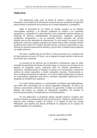 MANUAL DE PRÁCTICAS DE TOPOGRAFÍA Y CARTOGRAFÍA 
7 
PRÓLOGO 
Esta publicación surge como un intento de unificar y plasmar en un solo 
documento, la diversidad de la información necesaria para que un alumno de Ingeniería 
pueda afrontar la realización de las prácticas en el campo topográfico y cartográfico. 
Dada la diversidad de los Planes de Estudio actuales en las distintas 
Universidades españolas, y la diferente asignación de créditos a los contenidos 
topográficos y cartográficos en cada titulación, se ha considerado oportuno plantear un 
Programa de Prácticas multidisciplinar (levantamientos, replanteos, generación 
cartográfica, fotogrametría…) con un contenido mínimo razonable, que permita 
alcanzar unos niveles adecuados de conocimiento. En este sentido, los autores de esta 
publicación, creen que cualquier asignatura que intente abarcar dicho contenido mínimo 
no debería tener menos de 9 créditos docentes teóricos y prácticos (equivalentes a unas 
90 horas de asistencia presencial del alumno) y que de ellos, la mitad al menos deberían 
ser créditos prácticos. 
Por tanto, la publicación de este libro se realiza pensando en un contenido real 
de clases prácticas en torno a 45 horas y así se asignan las cargas horarias a cada una de 
las prácticas que se plantean. 
La sucesión de las prácticas que se describen a continuación, sigue un orden 
razonable de aprendizaje del alumno. En primer lugar, se comienza con el manejo de los 
aparatos de topografía clásica, abarcando todos los métodos planimétricos y 
altimétricos. Simultáneamente se introduce al alumno en el conocimiento y manejo del 
software de cálculo topográfico y diseño cartográfico necesario. Posteriormente se 
inicia un bloque de prácticas de replanteo, en el cual el alumno puede poner en práctica 
los conocimientos adquiridos hasta ahora y descubrir importantes aplicaciones de la 
topografía en el ámbito de la ingeniería. 
Las cuatro últimas prácticas, se corresponden con bloques más independientes, 
pero todos ellos relacionados con el entorno topográfico-cartográfico. Se dará a los 
alumnos conocimientos suficientes en relación a la generación y trabajo con modelos 
digitales del terreno, los sistemas de información geográfica, los sistemas de 
posicionamiento global y la fotogrametría y la fotointerpretación. 
En esta publicación se incorporan además ejemplos prácticos resueltos, para 
facilitar al alumno la comprensión de cada uno de los pasos. También se facilita diverso 
material como estadillos, modelos de reseñas. Y se adjunta al final una variada 
bibliografía, para aquellos que deseen profundizar en cualquiera de los campos del 
ámbito topográfico y/o cartográfico. 
Logroño, septiembre de 2004. 
LOS AUTORES 
 