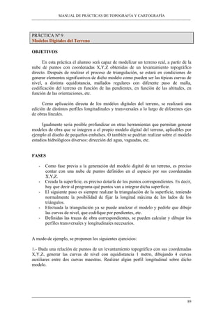 MANUAL DE PRÁCTICAS DE TOPOGRAFÍA Y CARTOGRAFÍA 
89 
PRÁCTICA Nº 9 
Modelos Digitales del Terreno 
OBJETIVOS 
En esta práctica el alumno será capaz de modelizar un terreno real, a partir de la 
nube de puntos con coordenadas X,Y,Z obtenidas de un levantamiento topográfico 
directo. Después de realizar el proceso de triangulación, se estará en condiciones de 
generar elementos significativos de dicho modelo como pueden ser las típicas curvas de 
nivel, a distinta equidistancia, mallados regulares con diferente paso de malla, 
codificación del terreno en función de las pendientes, en función de las altitudes, en 
función de las orientaciones, etc. 
Como aplicación directa de los modelos digitales del terreno, se realizará una 
edición de distintos perfiles longitudinales y transversales a lo largo de diferentes ejes 
de obras lineales. 
Igualmente sería posible profundizar en otras herramientas que permitan generar 
modelos de obra que se integren a el propio modelo digital del terreno, aplicables por 
ejemplo al diseño de pequeños embalses. O también se podrían realizar sobre el modelo 
estudios hidrológicos diversos: dirección del agua, vaguadas, etc. 
FASES 
- Como fase previa a la generación del modelo digital de un terreno, es preciso 
contar con una nube de puntos definidos en el espacio por sus coordenadas 
X,Y,Z. 
- Creada la superficie, es preciso dotarla de los puntos correspondientes. Es decir, 
hay que decir al programa qué puntos van a integrar dicha superficie. 
- El siguiente paso es siempre realizar la triangulación de la superficie, teniendo 
normalmente la posibilidad de fijar la longitud máxima de los lados de los 
triángulos. 
- Efectuada la triangulación ya se puede analizar el modelo y pedirle que dibuje 
las curvas de nivel, que codifique por pendientes, etc. 
- Definidas las trazas de obra correspondientes, se pueden calcular y dibujar los 
perfiles transversales y longitudinales necesarios. 
A modo de ejemplo, se proponen los siguientes ejercicios: 
1.- Dada una relación de puntos de un levantamiento topográfico con sus coordenadas 
X,Y,Z, generar las curvas de nivel con equidistancia 1 metro, dibujando 4 curvas 
auxiliares entre dos curvas maestras. Realizar algún perfil longitudinal sobre dicho 
modelo. 
 