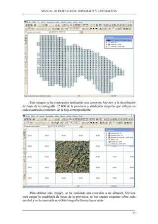 MANUAL DE PRÁCTICAS DE TOPOGRAFÍA Y CARTOGRAFÍA 
Esta imagen se ha conseguido realizando una conexión Arcview a la distribución 
de hojas de la cartografía 1:5.000 de la provincia y añadiendo etiquetas que reflejan en 
cada cuadrícula el número de la hoja correspondiente. 
Para obtener esta imagen, se ha realizado una conexión a un almacén Arcview 
para cargar la cuadrícula de hojas de la provincia, se han creado etiquetas sobre cada 
entidad y se ha insertado seis Ortofotografía Georreferenciadas 
97 
 