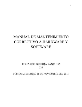 1
MANUAL DE MANTENIMIENTO
CORRECTIVO A HARDWARE Y
SOFTWARE
EDUARDO GUERRA SÁNCHEZ
326
FECHA: VIERNES 13 DE NOVIEMBRE DEL 2015
 