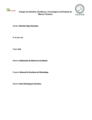 Colegio de Estudios Científicos y Tecnológicos del Estado de
                              México Tecámac




Nombre: Mariela López Bautista




N° de lista: 19




Grupo: 303




Materia: Utilización de Software de Diseño




Proyecto: Manual de Practicas de Photoshop




Maestro: René Domínguez Escalona
 