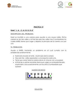 PRACTICA 15

Karel “ L A   C A R R E R A”

DESCRIPCION DEL PROBLEMA:

Karel se inscribió a una carrera para ayudar a una causa noble. Dicha
carrera es de tres vallas y al final de esas tres vallas hay 3 zumbadores los
cuales KAREL tienes que coger y dejarlos al principio de la carrera uno por
uno

TU TRABAJO ES:

Ayuda a KAREL haciendo un problema en el cual cumpla con lo
establecido anteriormente:

      Karel esta situado al norte, al principio de la carrera
      Hay solo tres vallas separadas x una esquina cada una.
      Tiene que correr toda la carrera obvio sin chocar con una pared.
      Al final de su primer recorrido tiene que coger un zumbador llevarlo
       al principio y así sucesivamente con los otros 2 zumbadores que
       quedan

                             MUNDO DE INICIO




                                 SOLUCIÓN
 