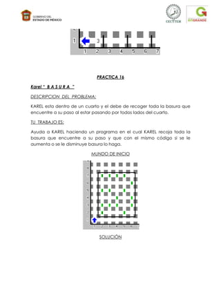 PRACTICA 16

Karel “ B A S U R A ”

DESCRIPCION DEL PROBLEMA:

KAREL esta dentro de un cuarto y el debe de recoger toda la basura que
encuentre a su paso al estar pasando por todos lados del cuarto.

TU TRABAJO ES:

Ayuda a KAREL haciendo un programa en el cual KAREL recoja toda la
basura que encuentre a su paso y que con el mismo código si se le
aumenta o se le disminuye basura lo haga.

                          MUNDO DE INICIO




                              SOLUCIÓN
 